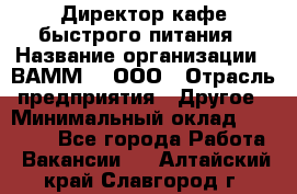 Директор кафе быстрого питания › Название организации ­ ВАММ  , ООО › Отрасль предприятия ­ Другое › Минимальный оклад ­ 45 000 - Все города Работа » Вакансии   . Алтайский край,Славгород г.